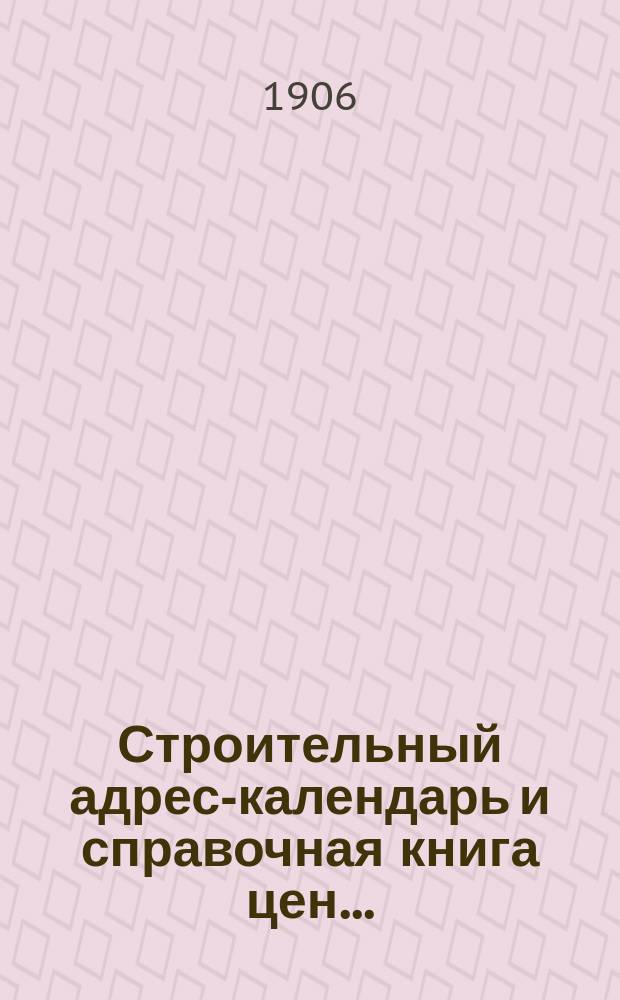 Строительный адрес-календарь и справочная книга цен .. : Изд. и сост. при С.-Петерб. о-ве архит. и с его одобрения гражд. инж. М.Ф. Гейслер. ... на 1906 год