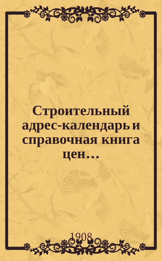 Строительный адрес-календарь и справочная книга цен .. : Изд. и сост. при С.-Петерб. о-ве архит. и с его одобрения гражд. инж. М.Ф. Гейслер. ... на 1908 год