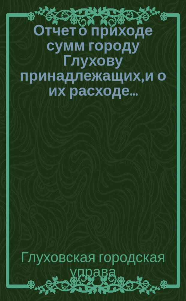 Отчет о приходе сумм городу Глухову принадлежащих, и о их расходе...