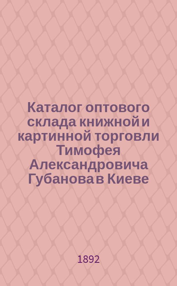 Каталог оптового склада книжной и картинной торговли Тимофея Александровича Губанова в Киеве...