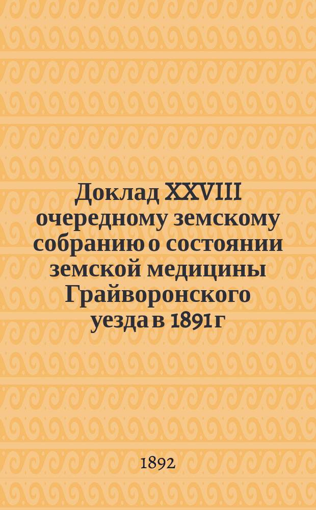 Доклад XXVIII очередному земскому собранию о состоянии земской медицины Грайворонского уезда в 1891 г. и с 1 января по 1 сентября 1892 года