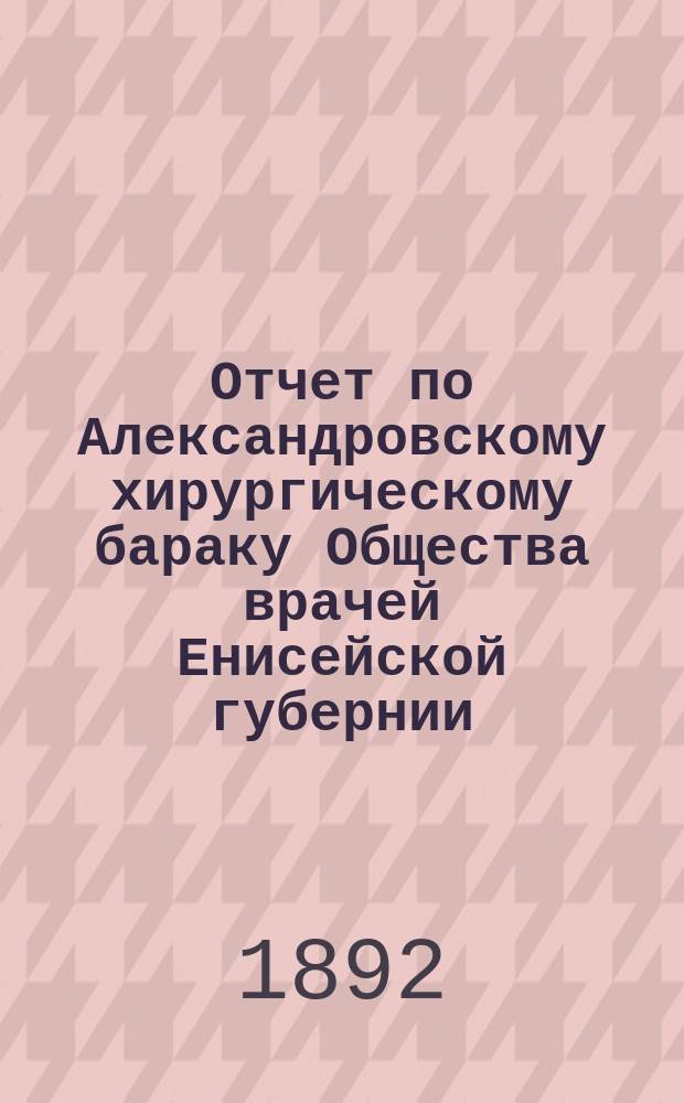 Отчет по Александровскому хирургическому бараку Общества врачей Енисейской губернии...