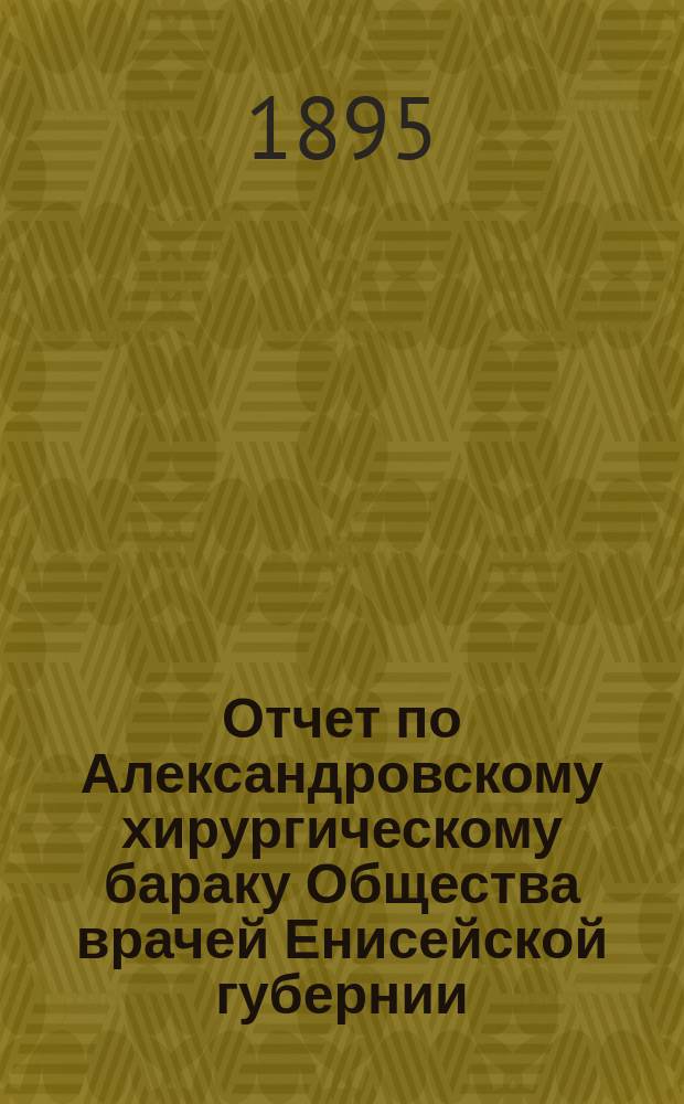 Отчет по Александровскому хирургическому бараку Общества врачей Енисейской губернии... ... за 1893-94 г.