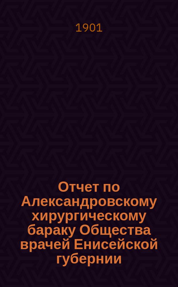 Отчет по Александровскому хирургическому бараку Общества врачей Енисейской губернии... ... за 8 мес. 1899/1900 г.