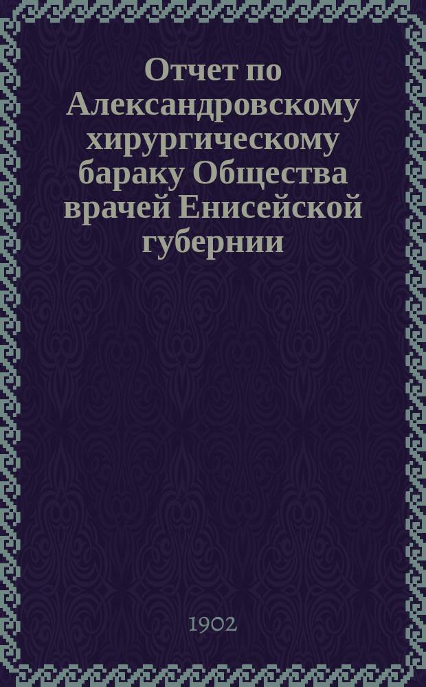 Отчет по Александровскому хирургическому бараку Общества врачей Енисейской губернии... ... за 1900-1901 г.