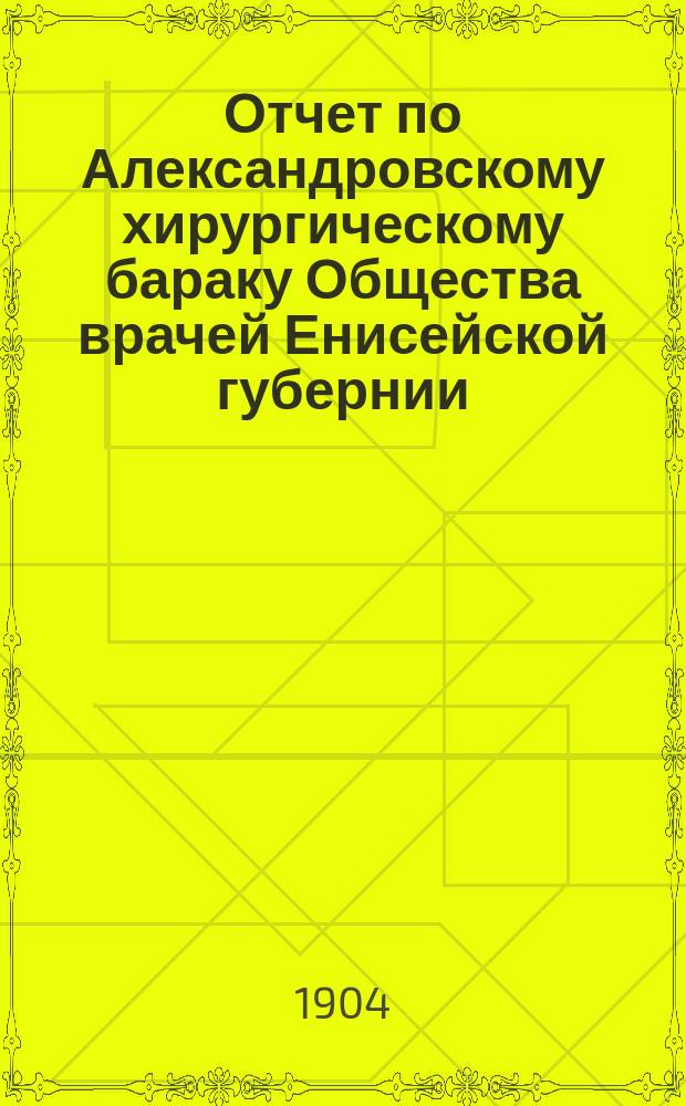 Отчет по Александровскому хирургическому бараку Общества врачей Енисейской губернии... ... за 1902-1903 г.