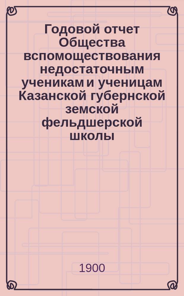 ... Годовой отчет Общества вспомоществования недостаточным ученикам и ученицам Казанской губернской земской фельдшерской школы... [Год X]. ... за 1899 год
