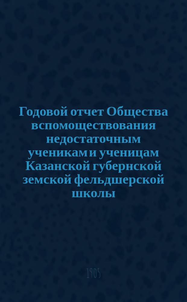 ... Годовой отчет Общества вспомоществования недостаточным ученикам и ученицам Казанской губернской земской фельдшерской школы... Год XV. ... с 1 января 1904 г. по 1 января 1905 года