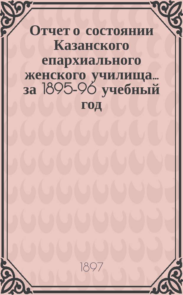 Отчет о состоянии Казанского епархиального женского училища... ... за 1895-96 учебный год