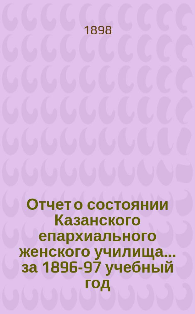 Отчет о состоянии Казанского епархиального женского училища... ... за 1896-97 учебный год