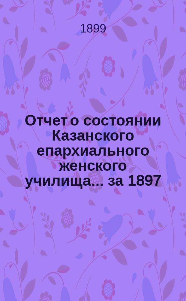 Отчет о состоянии Казанского епархиального женского училища... ... за 1897/8 год