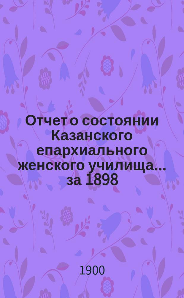 Отчет о состоянии Казанского епархиального женского училища... ... за 1898/9 учебный год