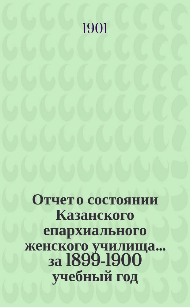 Отчет о состоянии Казанского епархиального женского училища... ... за 1899-1900 учебный год