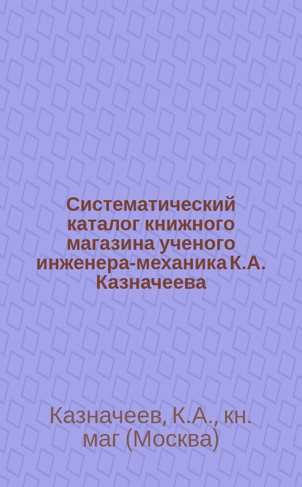 Систематический каталог книжного магазина ученого инженера-механика К.А. Казначеева, редактора-издателя "Ремесл. газ." и журн. "Технич. сб. и вестн. промышл.", с алфавитным указателем имен и предметов : Москва..