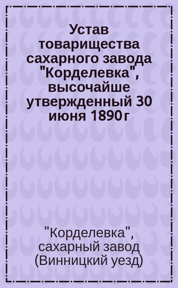 Устав товарищества сахарного завода "Корделевка", высочайше утвержденный 30 июня 1890 г.