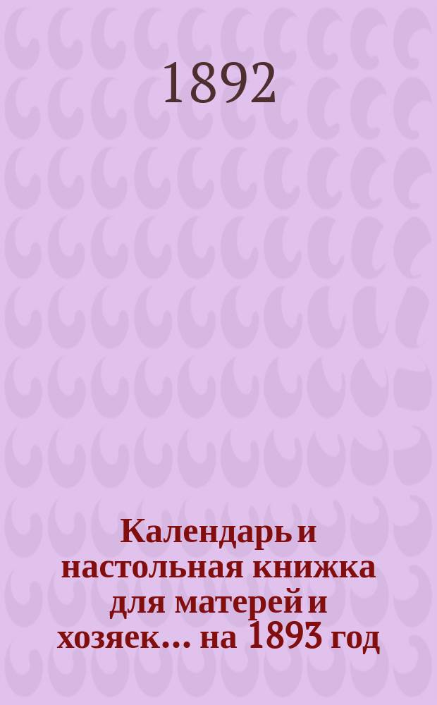 Календарь и настольная книжка для матерей и хозяек... ... на 1893 год