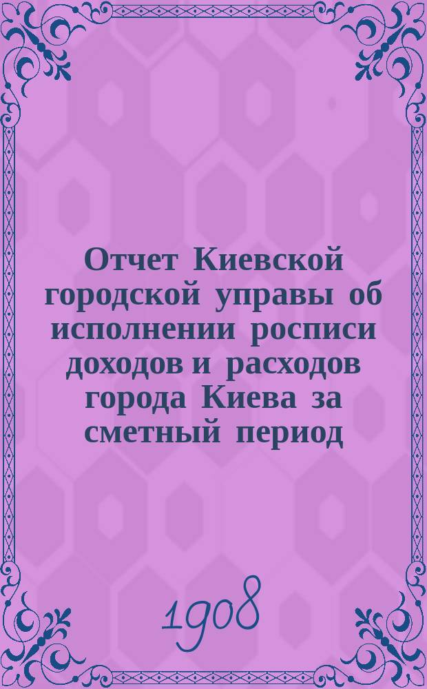 Отчет Киевской городской управы об исполнении росписи доходов и расходов города Киева за сметный период... ... 1907 года