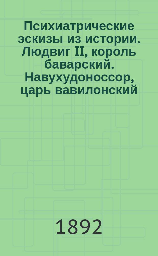 Психиатрические эскизы из истории. Людвиг II, король баварский. Навухудоноссор, царь вавилонский. Саул, царь израилев. Камбиз, царь персидский : Т. 1