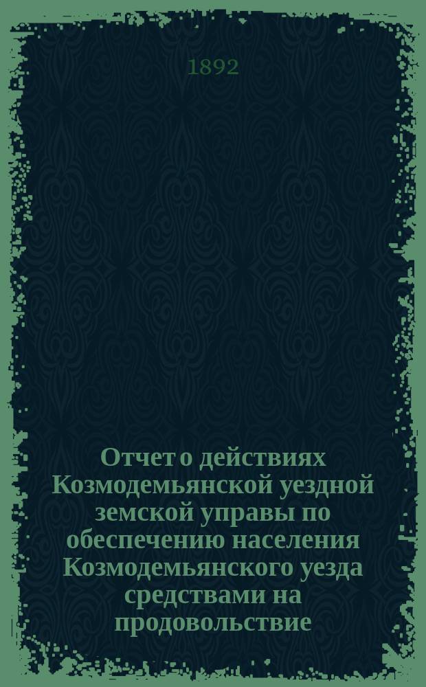 Отчет о действиях Козмодемьянской уездной земской управы по обеспечению населения Козмодемьянского уезда средствами на продовольствие... с 1 сентября 1891 г. по 1 сентября 1892 г.