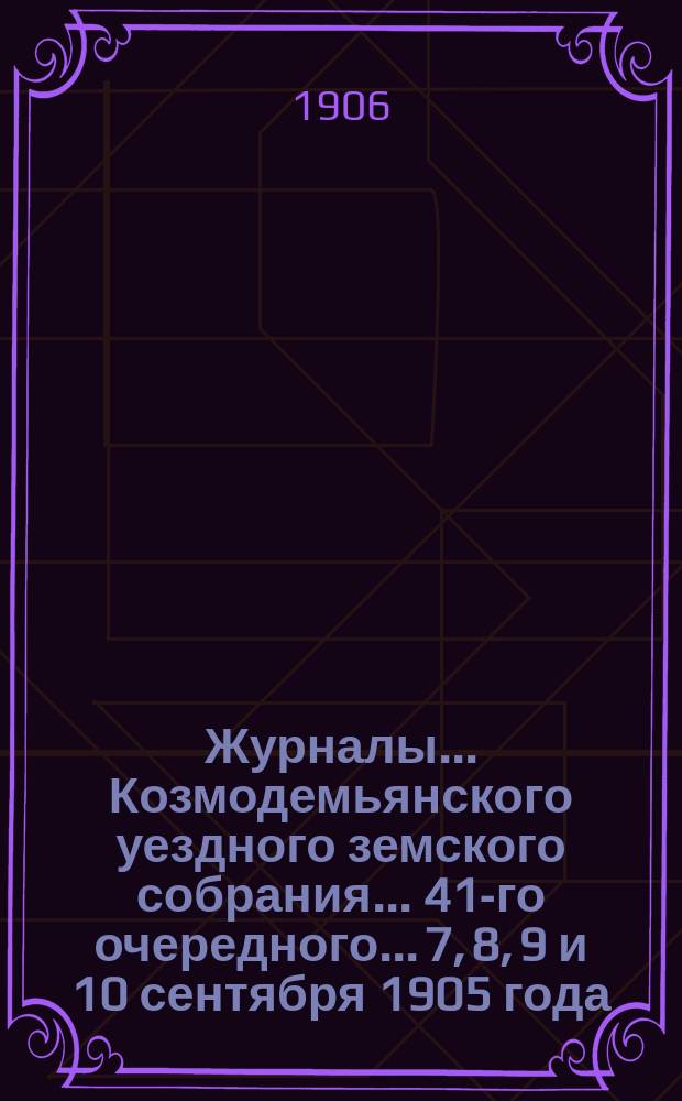 Журналы... Козмодемьянского уездного земского собрания... 41-го очередного... 7, 8, 9 и 10 сентября 1905 года : 41-го очередного... 7, 8, 9 и 10 сентября 1905 года и чрезвычайного... 27 мая 1905 года