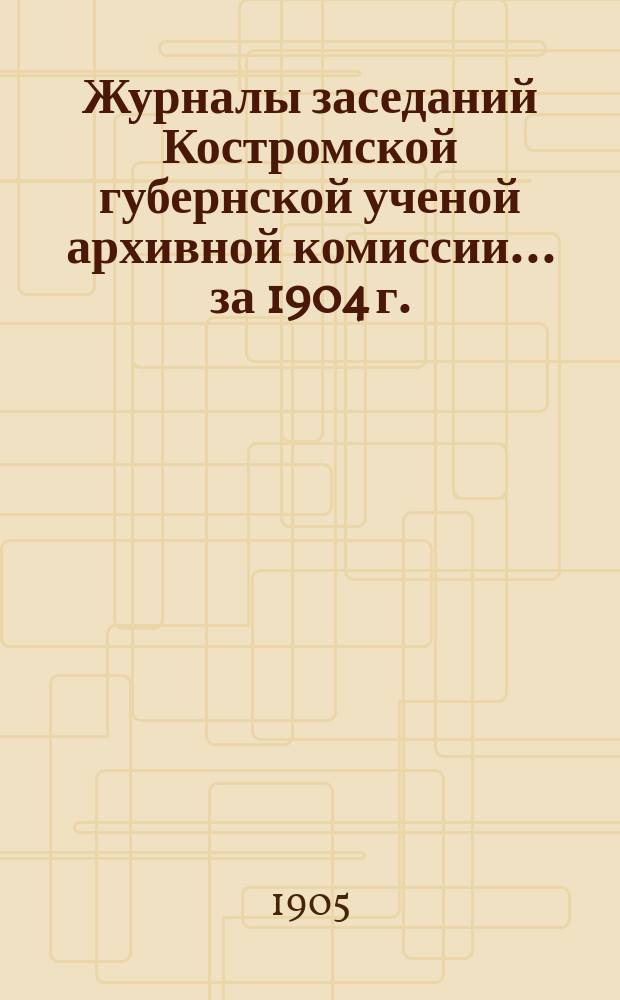 Журналы заседаний Костромской губернской ученой архивной комиссии... ... за 1904 г.