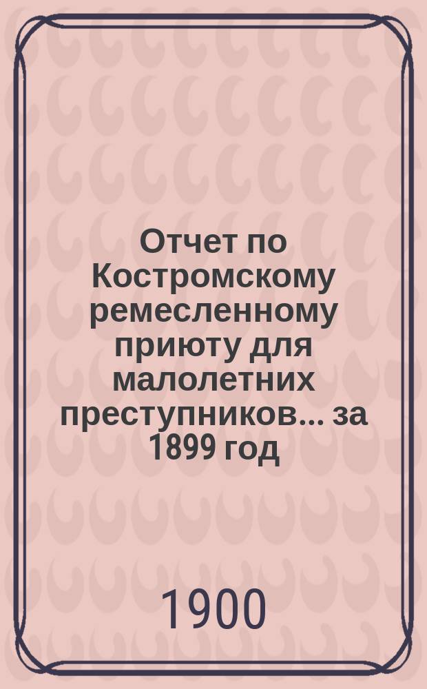 Отчет по Костромскому ремесленному приюту для малолетних преступников... ... за 1899 год