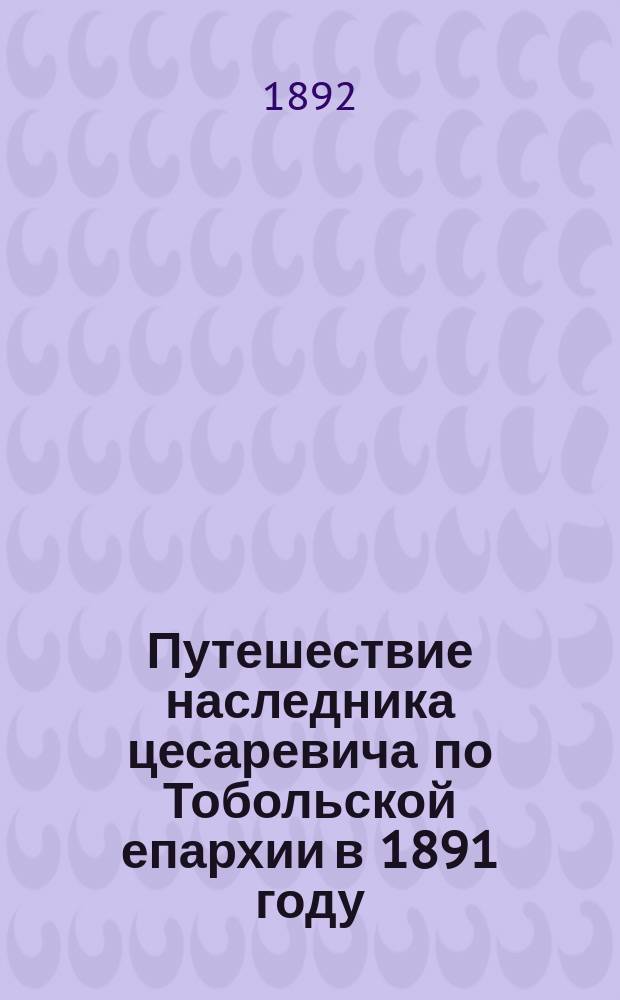 Путешествие наследника цесаревича по Тобольской епархии в 1891 году : Сост. по донесениям благочин. свящ. М. Лебедев