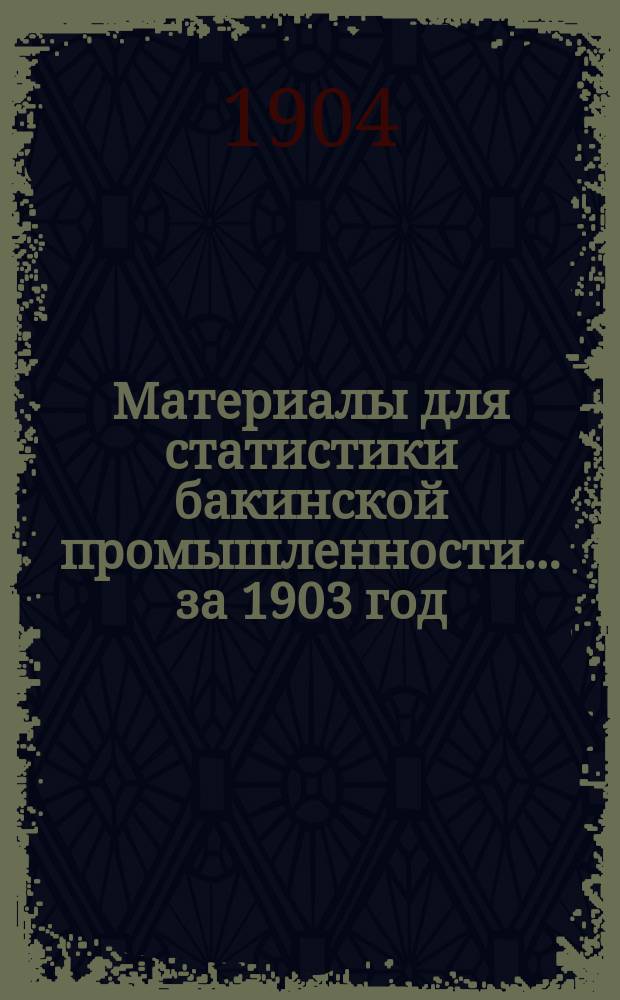 Материалы для статистики бакинской промышленности... ... за 1903 год : [Статистические сведения о вывозе нефтяных продуктов из Бакинского района