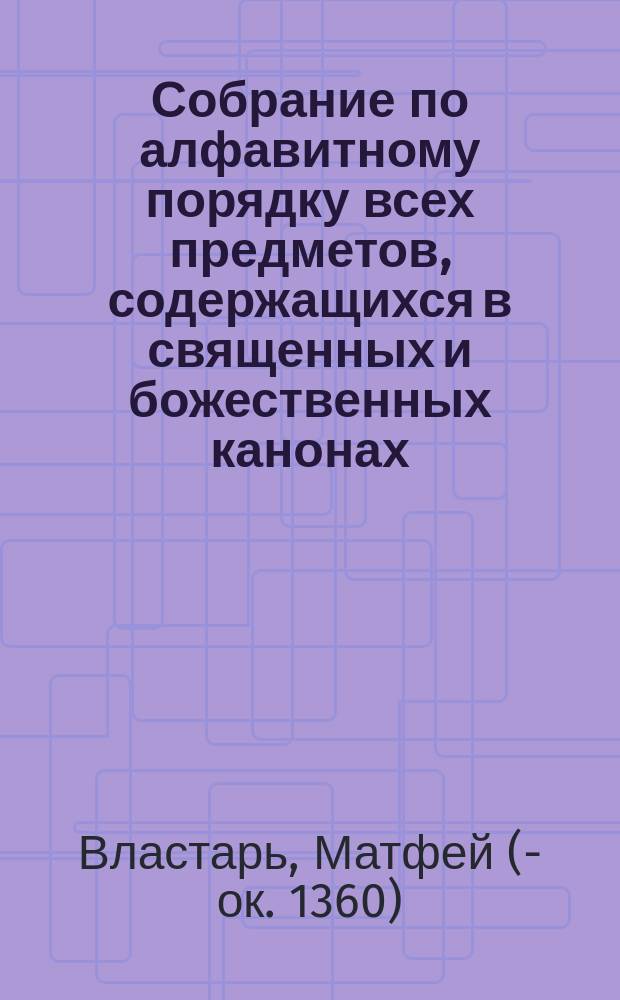 Собрание по алфавитному порядку всех предметов, содержащихся в священных и божественных канонах, составленное и обработанное смиреннейшим иеромонахом Матфеем, или Алфавитная синтагма М. Властаря