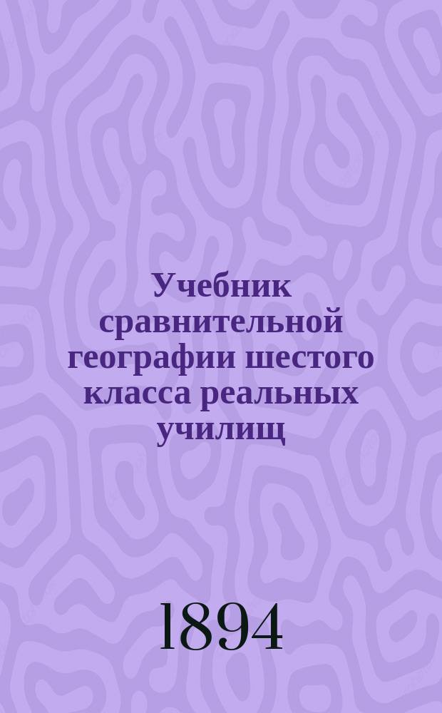 Учебник сравнительной географии шестого класса реальных училищ : Сост. применит. к новой прогр., утв. г. министром нар. просвещения 1888 г., препод. Киев. реального уч-ща И.П. Матченко