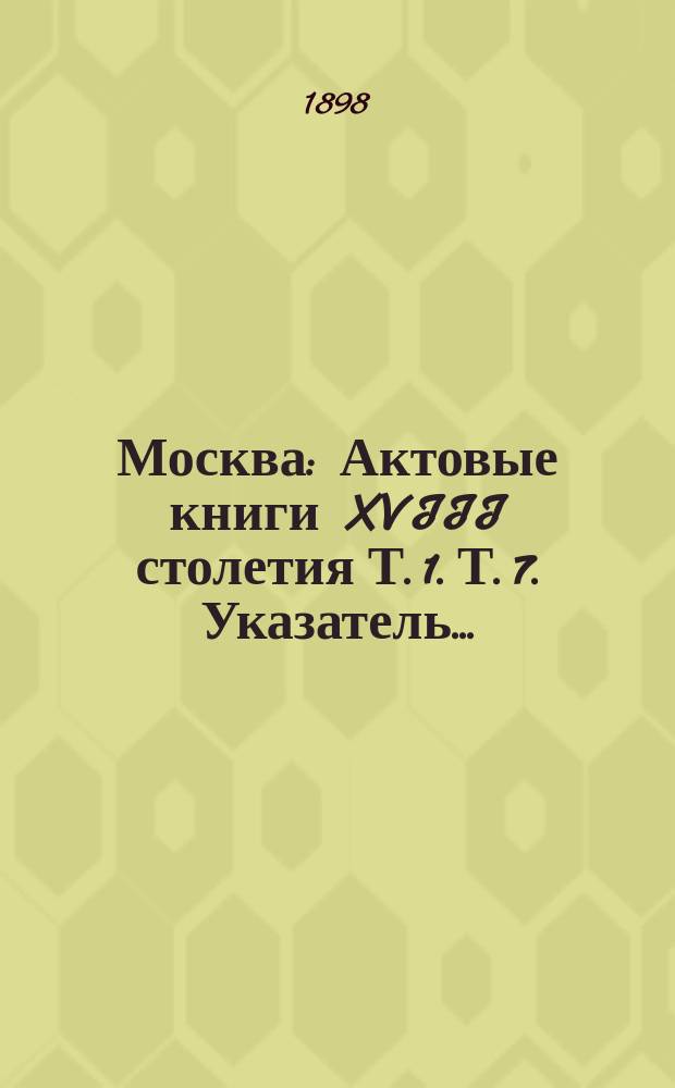 Москва : Актовые книги XVIII столетия Т. 1. Т. 7. Указатель... : Указатель...