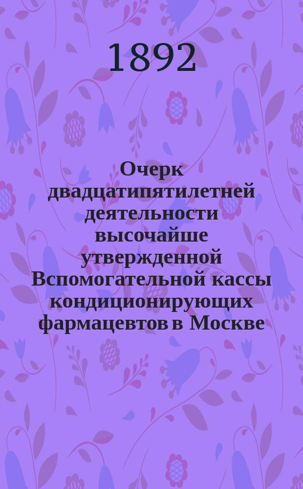 Очерк двадцатипятилетней деятельности высочайше утвержденной Вспомогательной кассы кондиционирующих фармацевтов в Москве, учрежденной... 4-го апреля 1866 г. 1867-1892 : С прил. Отчета за 1891-1892 год