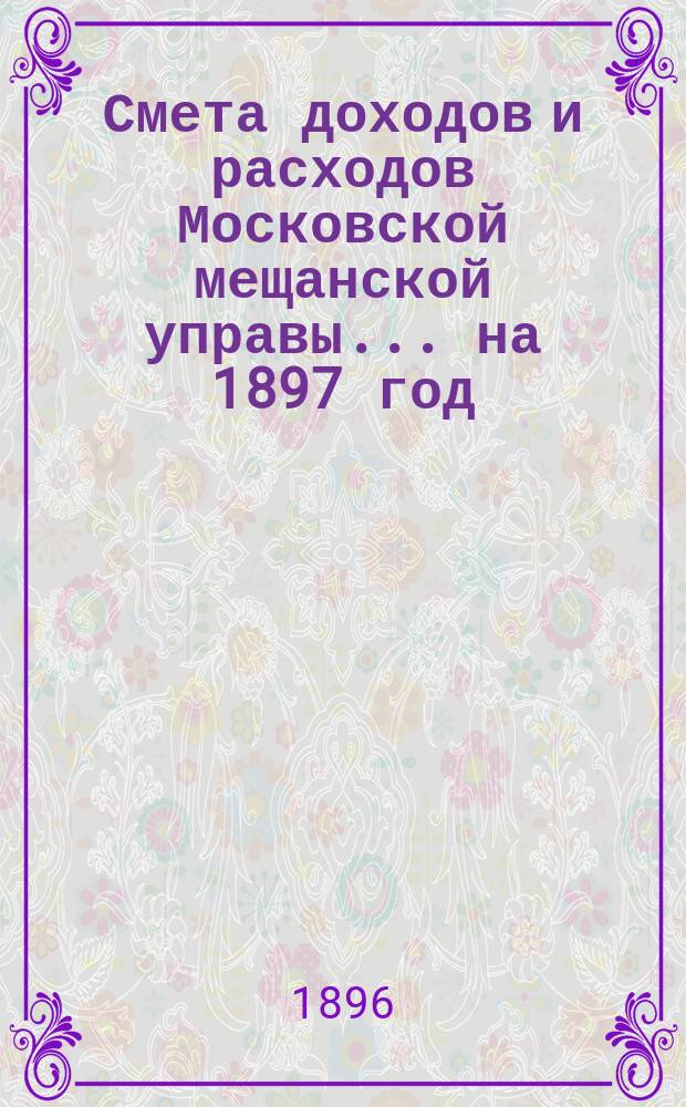 Смета доходов и расходов Московской мещанской управы... ... на 1897 год