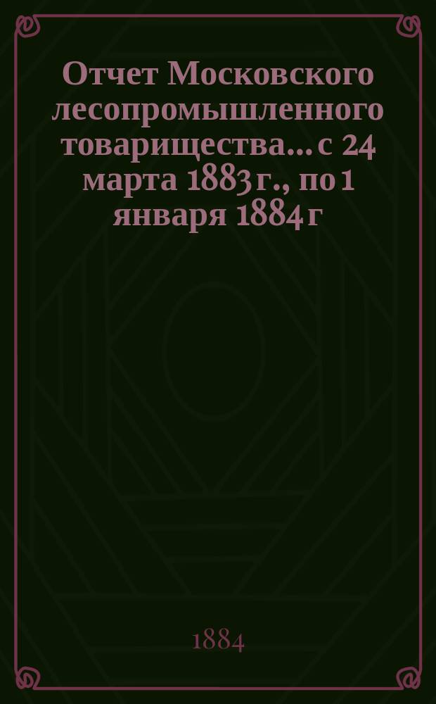 Отчет Московского лесопромышленного товарищества... с 24 марта 1883 г., по 1 января 1884 г.