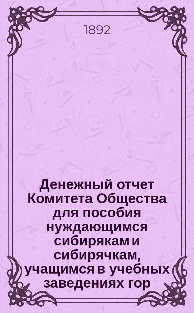 Денежный отчет Комитета Общества для пособия нуждающимся сибирякам и сибирячкам, учащимся в учебных заведениях гор. Москвы...