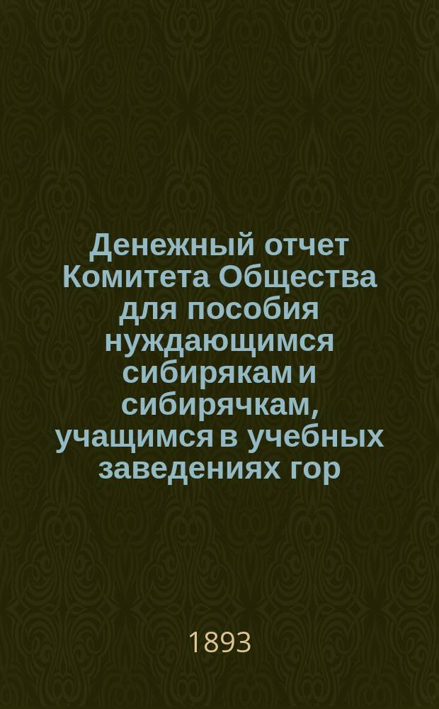 Денежный отчет Комитета Общества для пособия нуждающимся сибирякам и сибирячкам, учащимся в учебных заведениях гор. Москвы... ... за полугодие: с 1-го октября 1892 г. по 1-е апреля 1893 г.