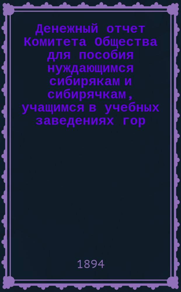 Денежный отчет Комитета Общества для пособия нуждающимся сибирякам и сибирячкам, учащимся в учебных заведениях гор. Москвы... ... за полугодие: с 1-го октября 1893 г. по 1-е апреля 1894 г.