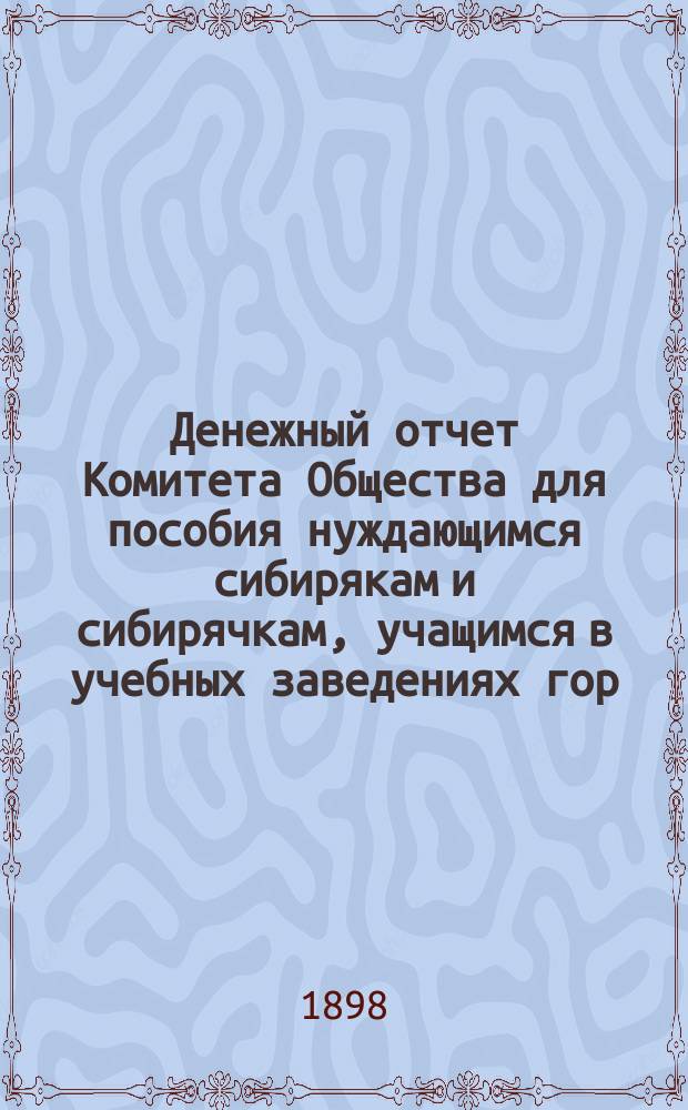 Денежный отчет Комитета Общества для пособия нуждающимся сибирякам и сибирячкам, учащимся в учебных заведениях гор. Москвы... ... за полугодие: с 1 октября 1897 года по 1 апреля 1898 года