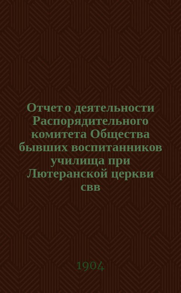 Отчет о деятельности Распорядительного комитета Общества бывших воспитанников училища при Лютеранской церкви свв. Петра и Павла в Москве... ... с 1-го июля 1903 г. по 1-е июля 1904 г.