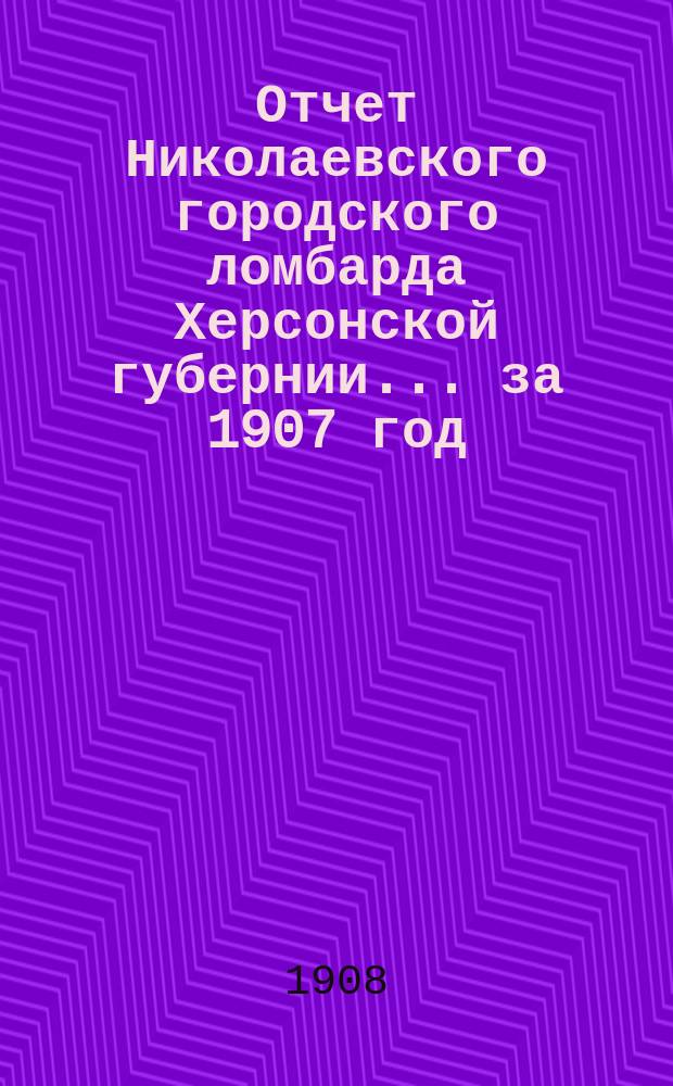 Отчет Николаевского городского ломбарда Херсонской губернии... за 1907 год