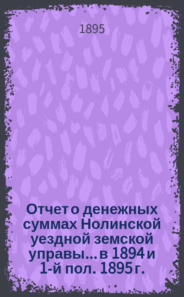 Отчет о денежных суммах Нолинской уездной земской управы... в 1894 и 1-й пол. 1895 г.