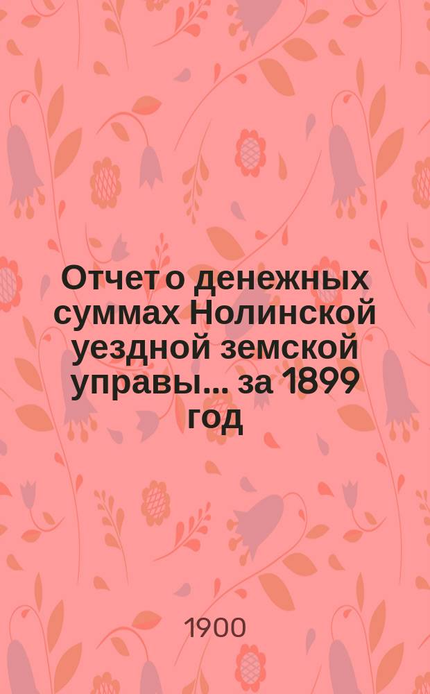 Отчет о денежных суммах Нолинской уездной земской управы... за 1899 год