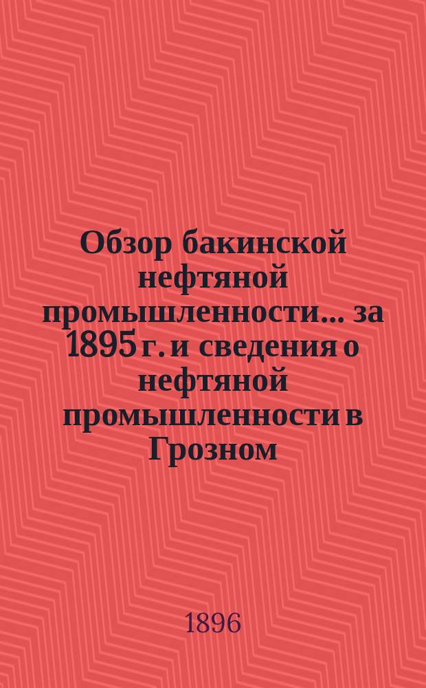 Обзор бакинской нефтяной промышленности... за 1895 г. и сведения о нефтяной промышленности в Грозном, Кубанской области, Америке и Австро-Венгрии