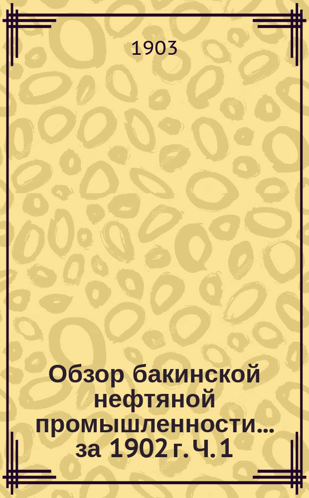 Обзор бакинской нефтяной промышленности... за 1902 г. Ч. 1