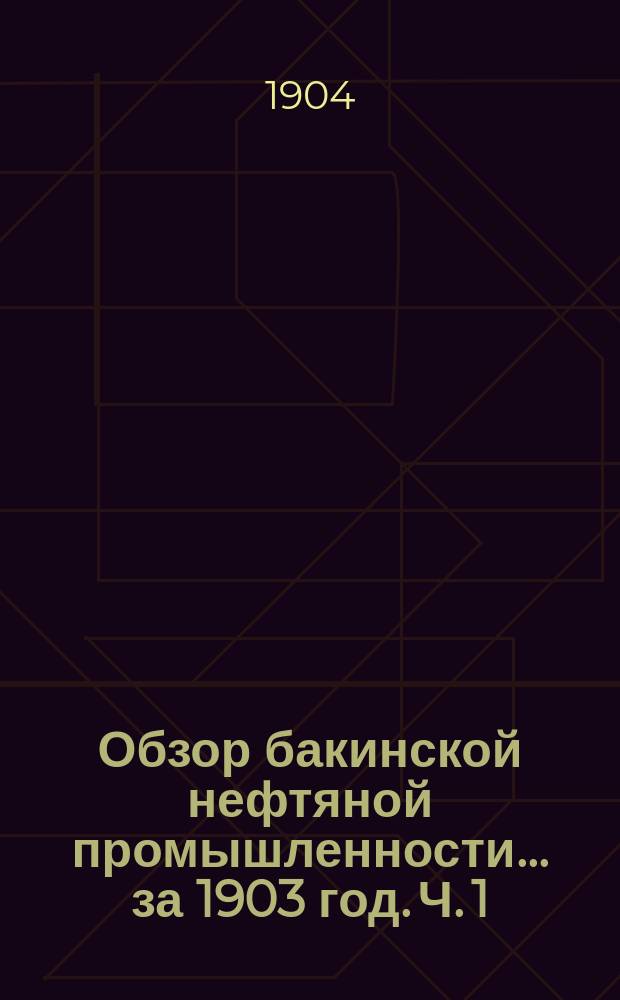 Обзор бакинской нефтяной промышленности... за 1903 год. Ч. 1