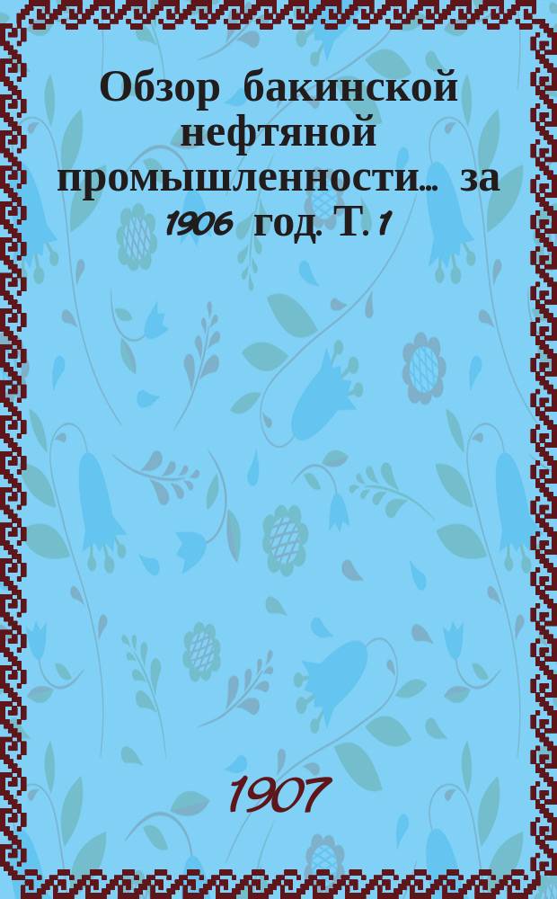 Обзор бакинской нефтяной промышленности... за 1906 год. Т. 1
