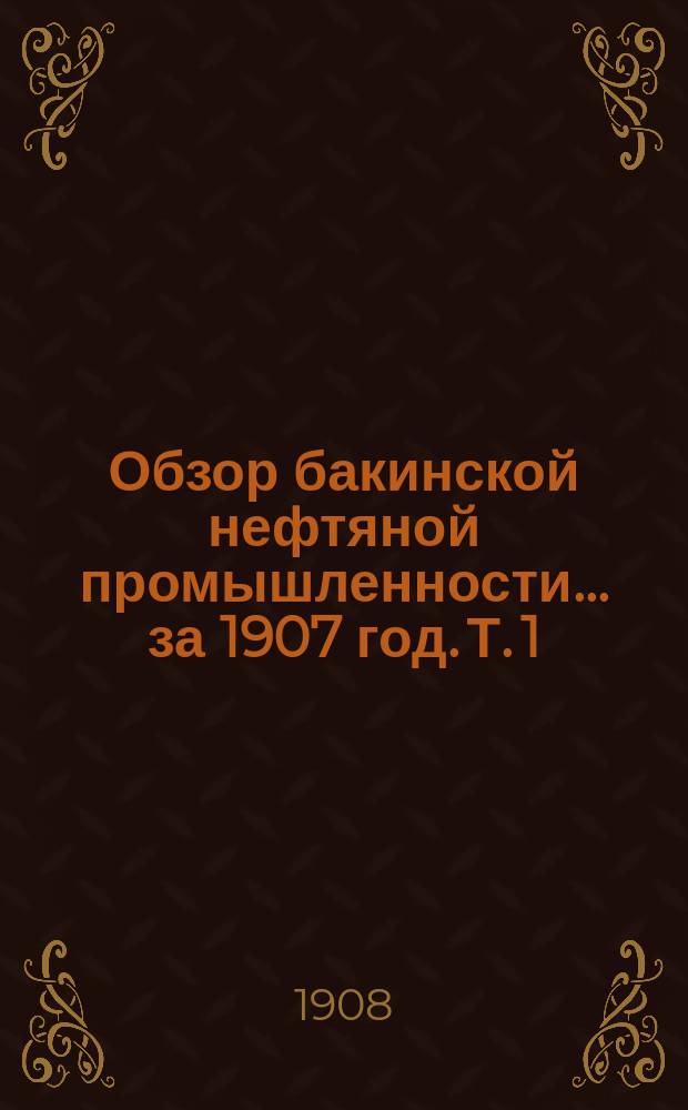 Обзор бакинской нефтяной промышленности... за 1907 год. Т. 1