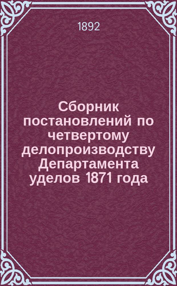 Сборник постановлений по четвертому делопроизводству Департамента уделов 1871 года, дополненный и измененный, согласно последовавшим по 1-е января 1892 г. постановлениям и циркулярным распоряжениям Департамента. 1 2, О приобретении, обмене и отчуждении удельных недвижимых имуществ. О наделении церковных причтов землей из удельных дач