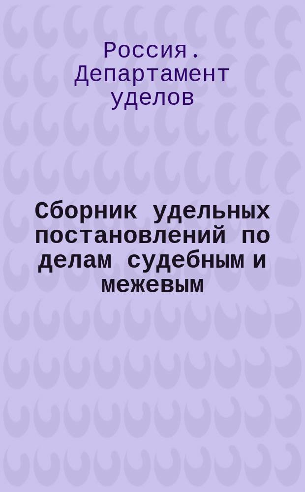 Сборник удельных постановлений по делам судебным и межевым (по пятому делопроизводству Департамента уделов) 1870 года, дополненный и измененный согласно последовавшим по 1-е января 1892 г. постановлениям и циркулярным распоряжениям Департамента уделов и изданным по 1892 г. узаконениям