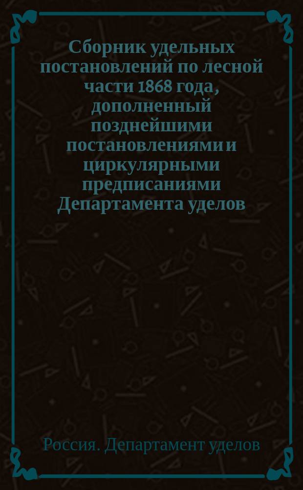 Сборник удельных постановлений по лесной части 1868 года, дополненный позднейшими постановлениями и циркулярными предписаниями Департамента уделов, последовавшими по 1-е февраля 1892 г. по 6 делопроизводству